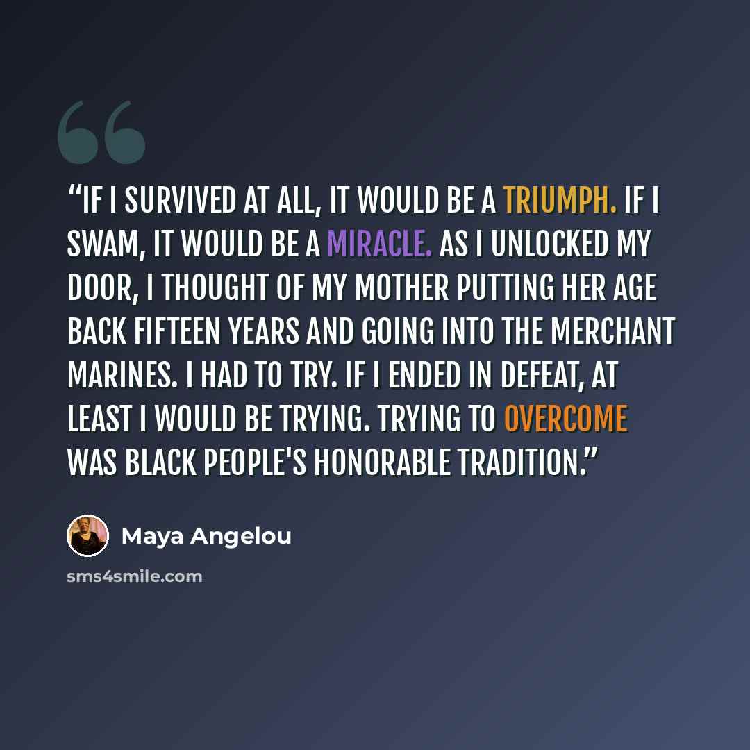 “If I survived at all, it would be a triumph. If I swam, it would be a miracle. As I unlocked my door, I thought of my mother putting her age back fifteen years and going into the merchant marines. I had to try. If I ended in defeat, at least I would be trying. Trying to overcome was black people's…” quote by Maya Angelou