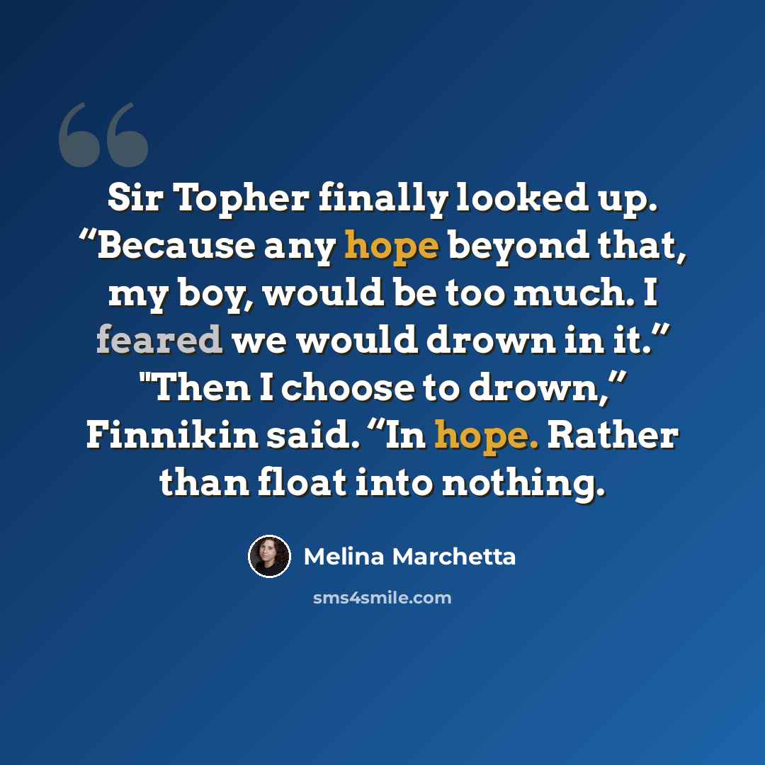 “Sir Topher finally looked up. “Because any hope beyond that, my boy, would be too much. I feared we would drown in it.” "Then I choose to drown,” Finnikin said. “In hope. Rather than float into nothing.” quote by Melina Marchetta