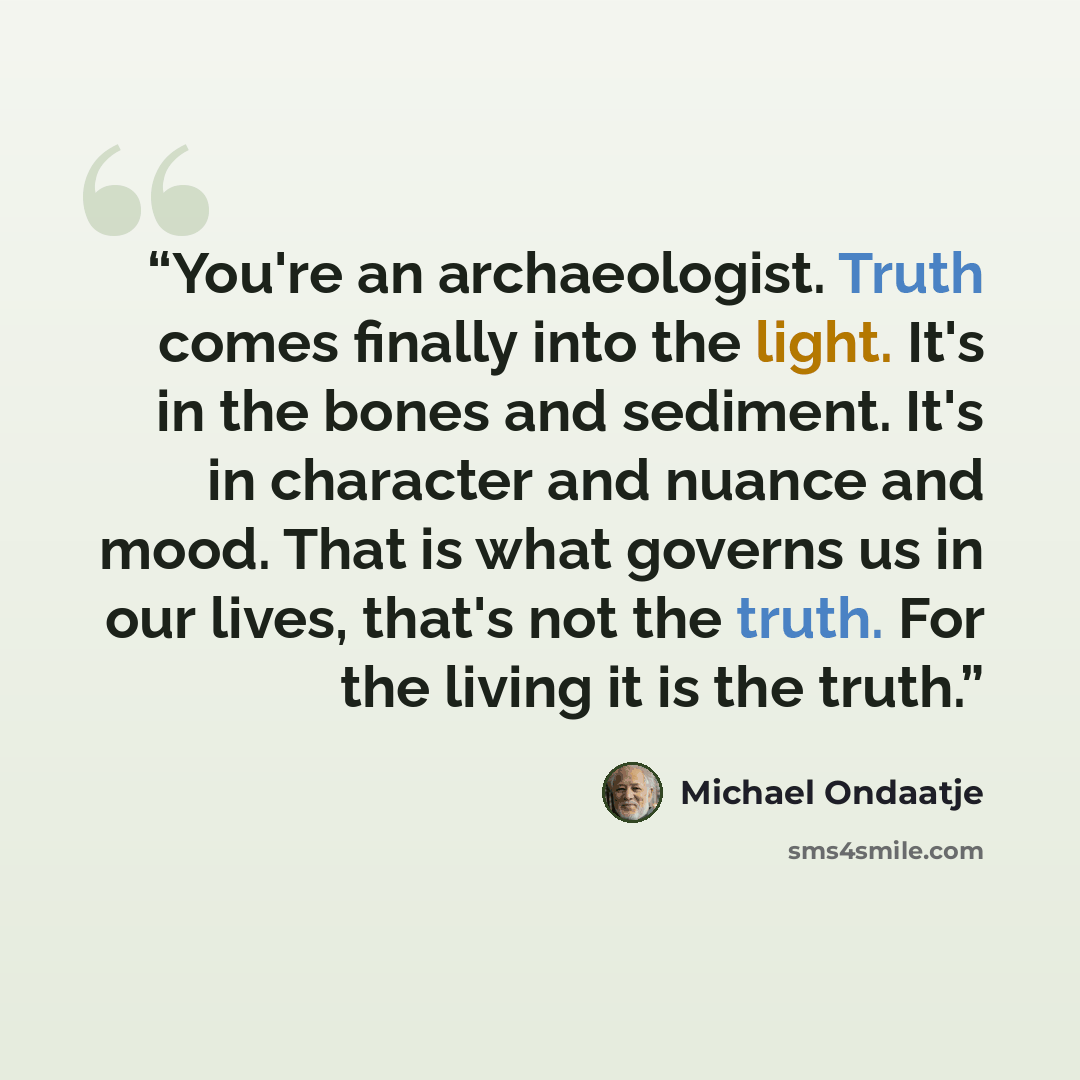 “You're an archaeologist. Truth comes finally into the light. It's in the bones and sediment. It's in character and nuance and mood. That is what governs us in our lives, that's not the truth. For the living it is the truth.” quote by Michael Ondaatje