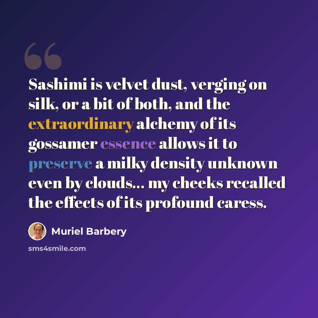 “Sashimi is velvet dust, verging on silk, or a bit of both, and the extraordinary alchemy of its gossamer essence allows it to preserve a milky density unknown even by clouds… my cheeks recalled the effects of its profound caress.” quote by Muriel Barbery