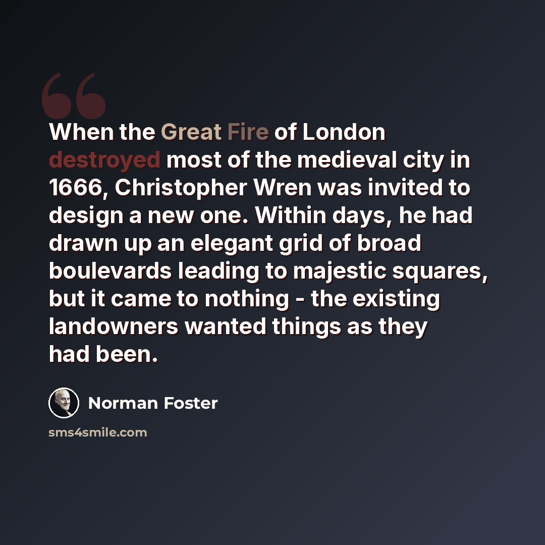 “When the Great Fire of London destroyed most of the medieval city in 1666, Christopher Wren was invited to design a new one. Within days, he had drawn up an elegant grid of broad boulevards leading to majestic squares, but it came to nothing - the existing landowners wanted things as they had been.” quote by Norman Foster