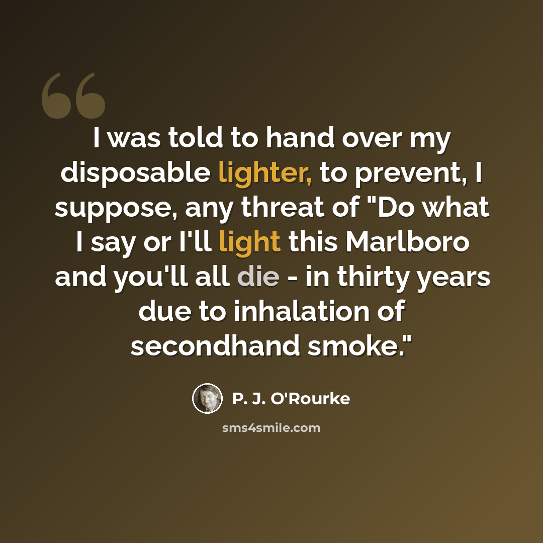 “I was told to hand over my disposable lighter, to prevent, I suppose, any threat of "Do what I say or I'll light this Marlboro and you'll all die - in thirty years due to inhalation of secondhand smoke."” quote by P. J. O'Rourke