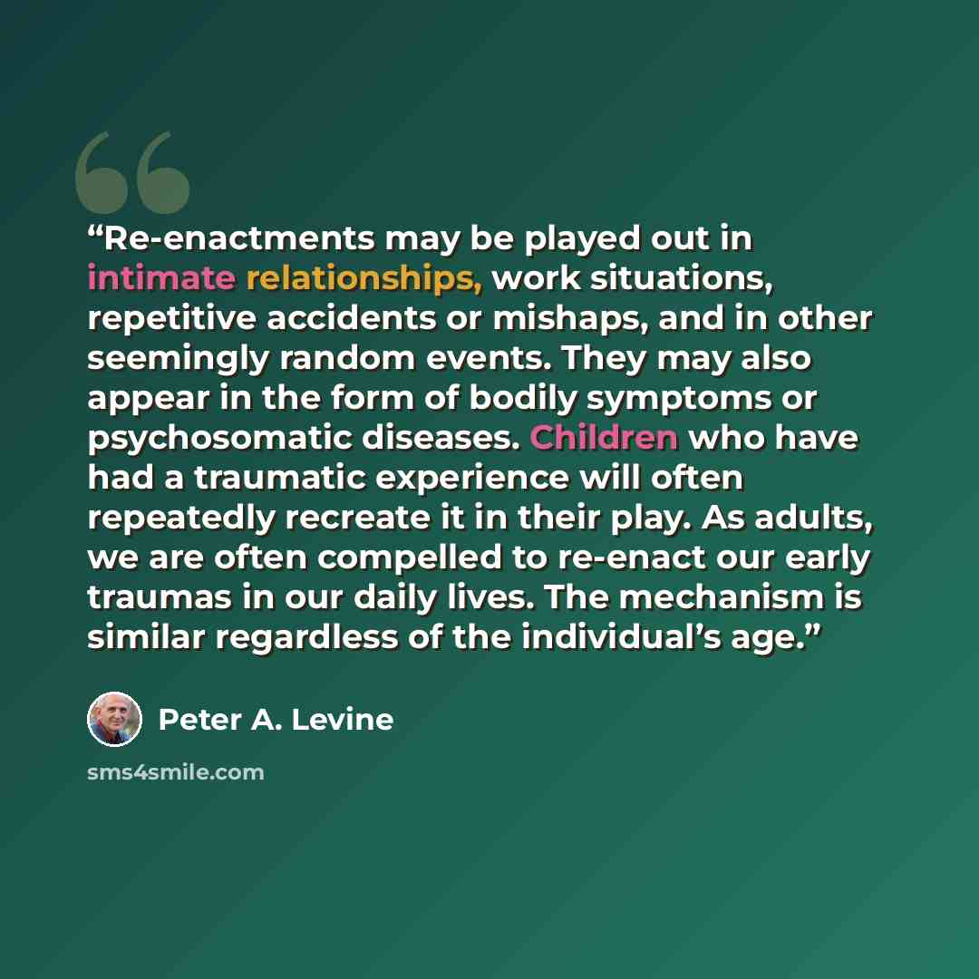 “Re-enactments may be played out in intimate relationships, work situations, repetitive accidents or mishaps, and in other seemingly random events. They may also appear in the form of bodily symptoms or psychosomatic diseases. Children who have had a traumatic experience will often repeatedly…” quote by Peter A. Levine