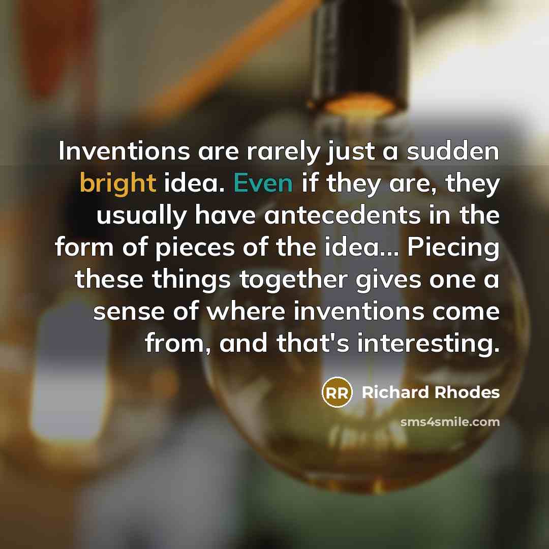 “Inventions are rarely just a sudden bright idea. Even if they are, they usually have antecedents in the form of pieces of the idea... Piecing these things together gives one a sense of where inventions come from, and that's interesting.” quote by Richard Rhodes