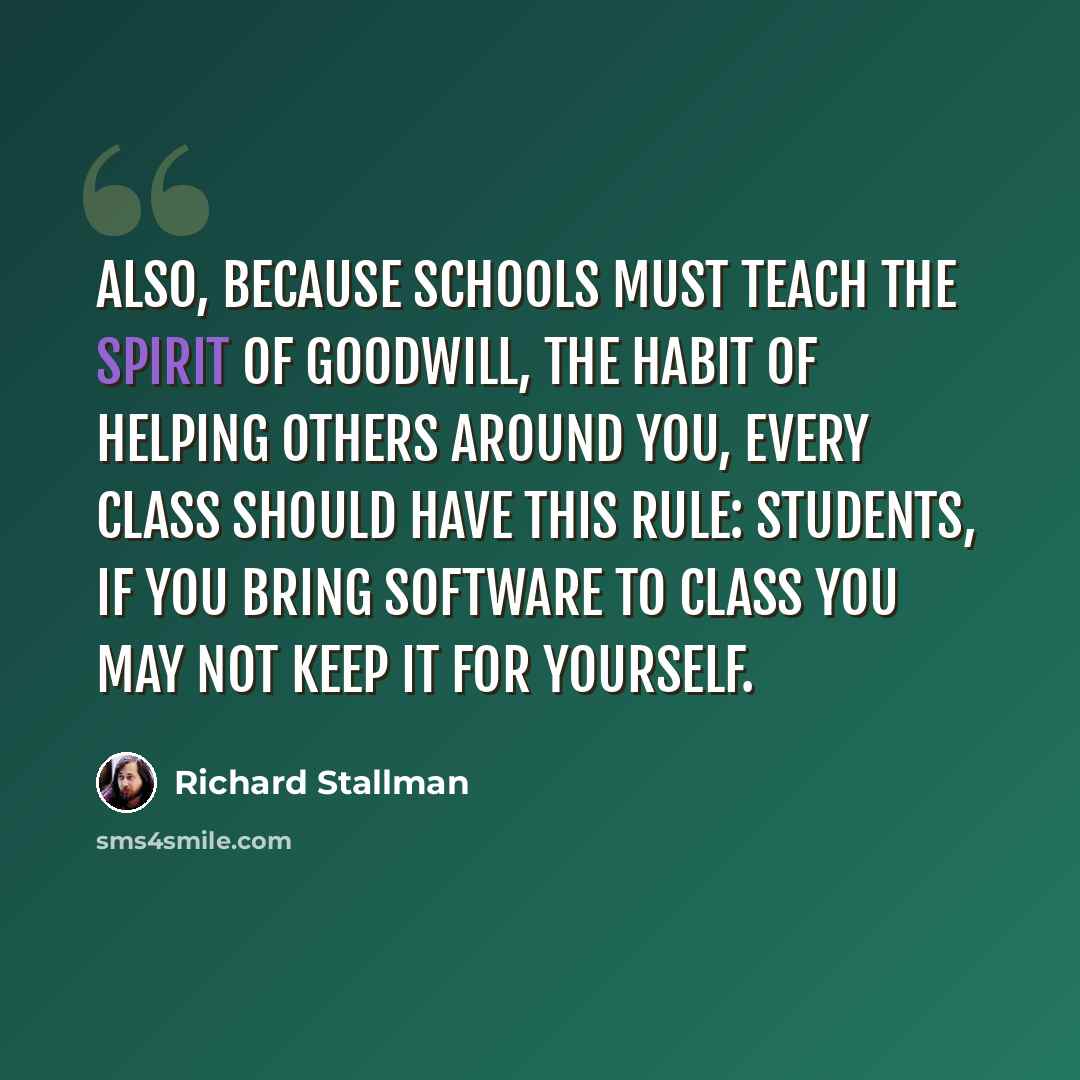 “Also, because schools must teach the spirit of goodwill, the habit of helping others around you, every class should have this rule: students, if you bring software to class you may not keep it for yourself.” quote by Richard Stallman