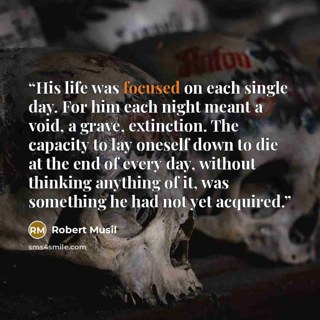 “His life was focused on each single day. For him each night meant a void, a grave, extinction. The capacity to lay oneself down to die at the end of every day, without thinking anything of it, was something he had not yet acquired.” quote by Robert Musil