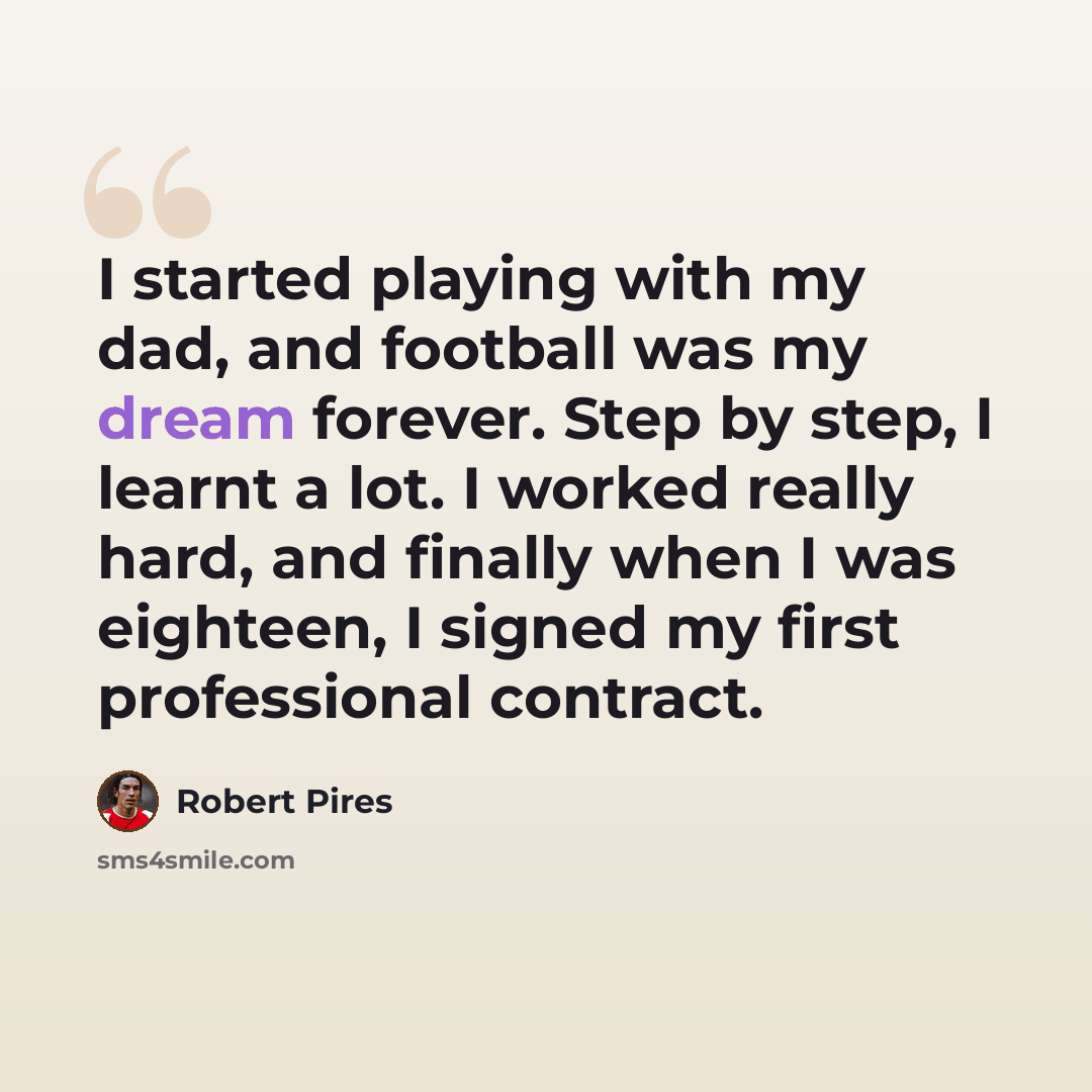 “I started playing with my dad, and football was my dream forever. Step by step, I learnt a lot. I worked really hard, and finally when I was eighteen, I signed my first professional contract.” quote by Robert Pires
