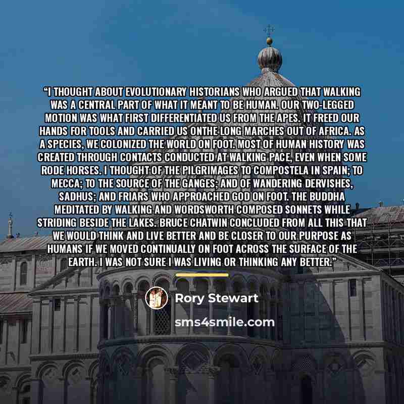 “I thought about evolutionary historians who argued that walking was a central part of what it meant to be human. Our two-legged motion was what first differentiated us from the apes. It freed our hands for tools and carried us onthe long marches out of Africa. As a species, we colonized the world…” quote by Rory Stewart