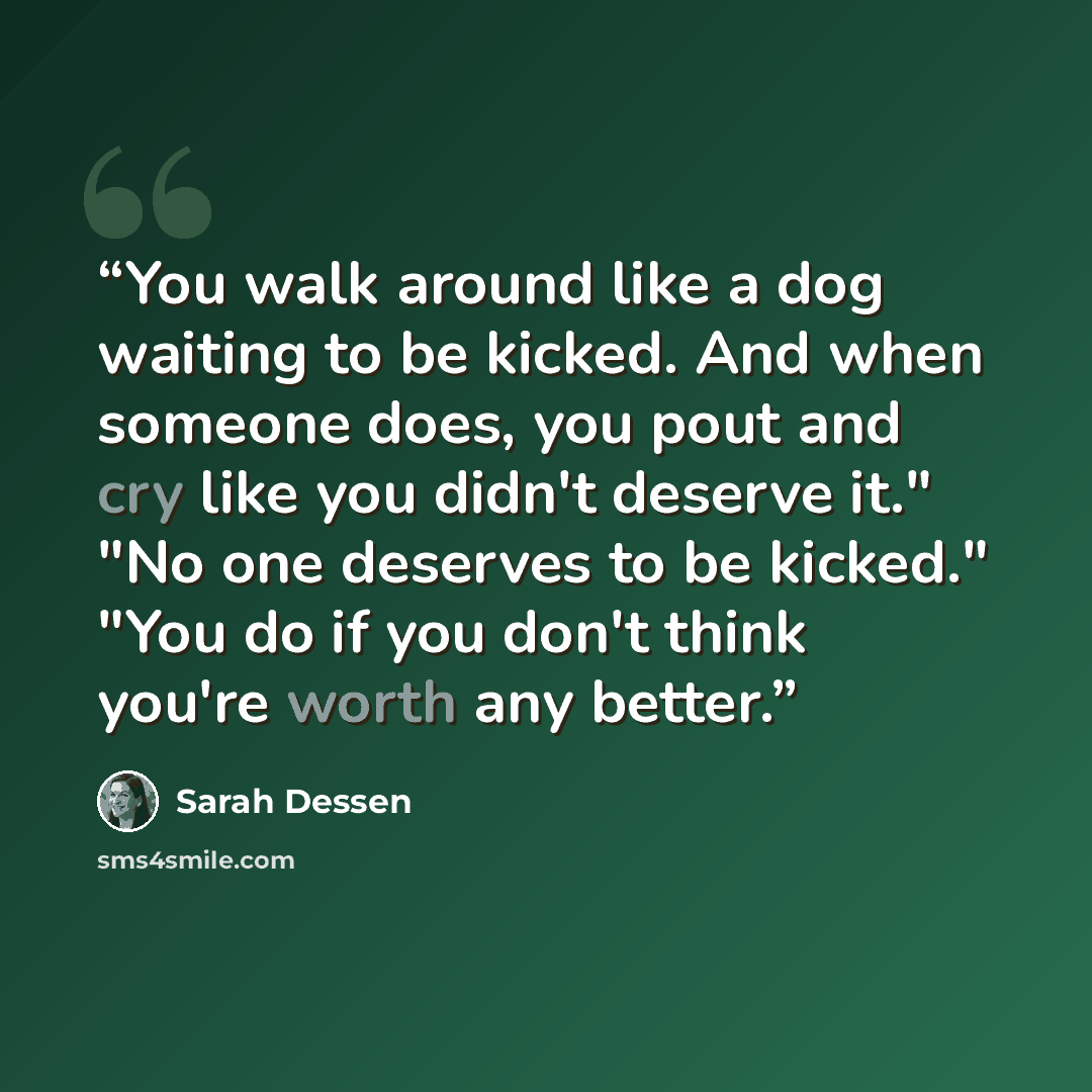 “You walk around like a dog waiting to be kicked. And when someone does, you pout and cry like you didn't deserve it." "No one deserves to be kicked." "You do if you don't think you're worth any better.” quote by Sarah Dessen