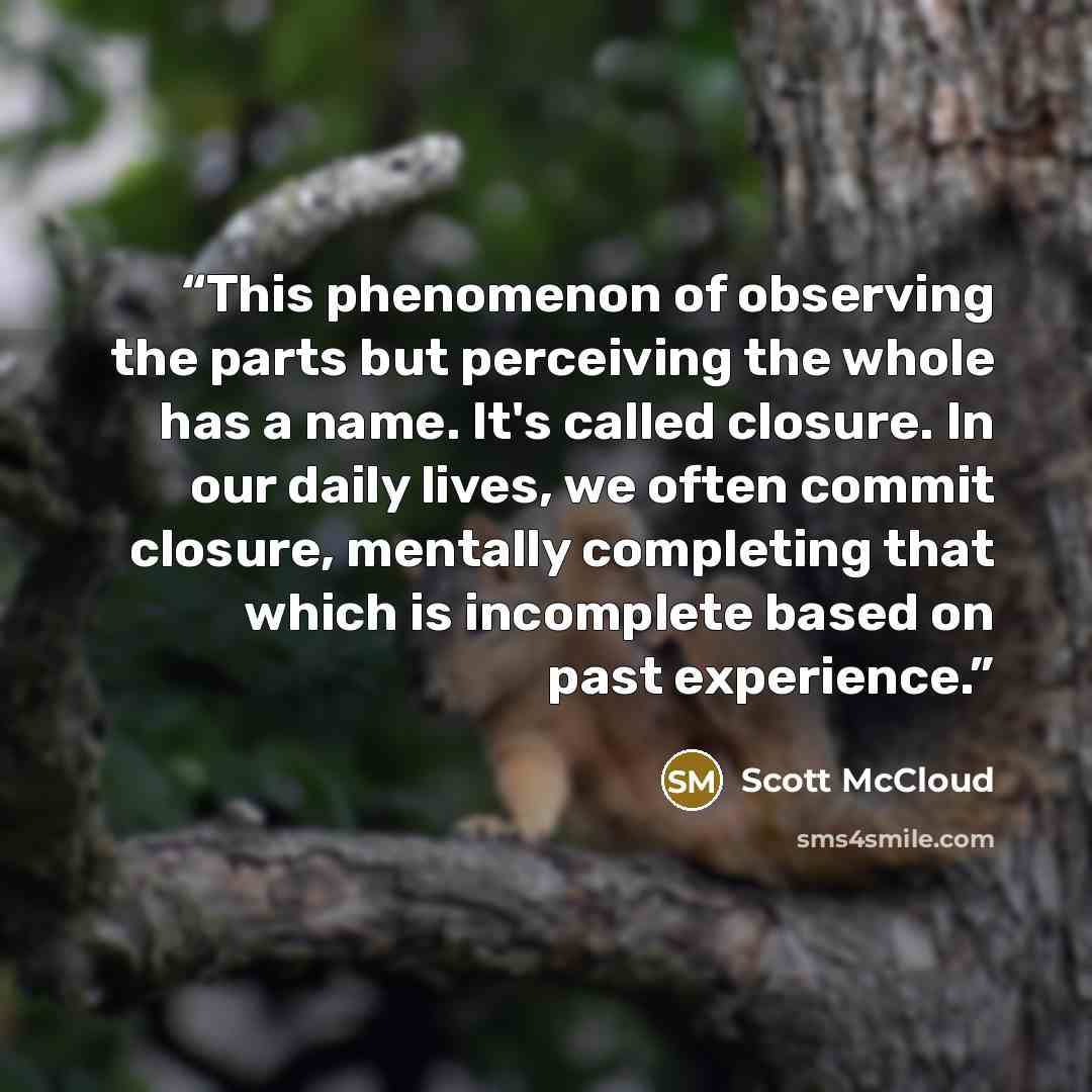 “This phenomenon of observing the parts but perceiving the whole has a name. It's called closure. In our daily lives, we often commit closure, mentally completing that which is incomplete based on past experience.” quote by Scott McCloud