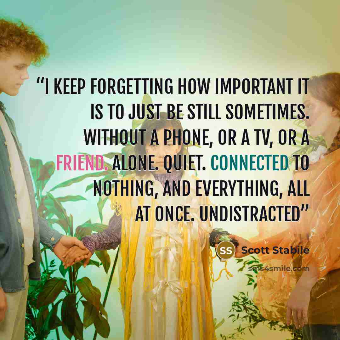 “I keep forgetting how important it is to just be still sometimes. Without a phone, or a TV, or a friend. Alone. Quiet. Connected to nothing, and everything, all at once. Undistracted” quote by Scott Stabile