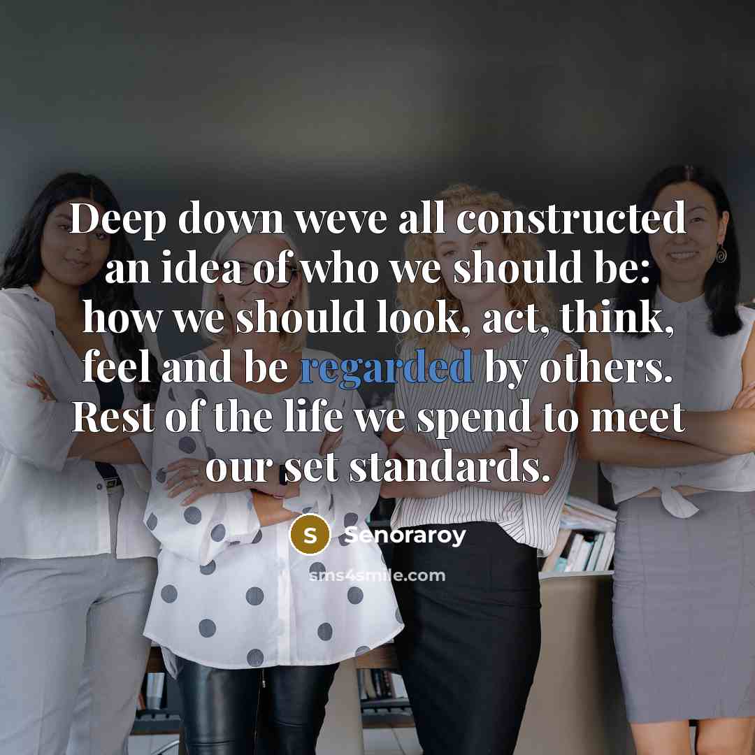 “Deep down weve all constructed an idea of who we should be: how we should look, act, think, feel and be regarded by others. Rest of the life we spend to meet our set standards.” quote by Senoraroy