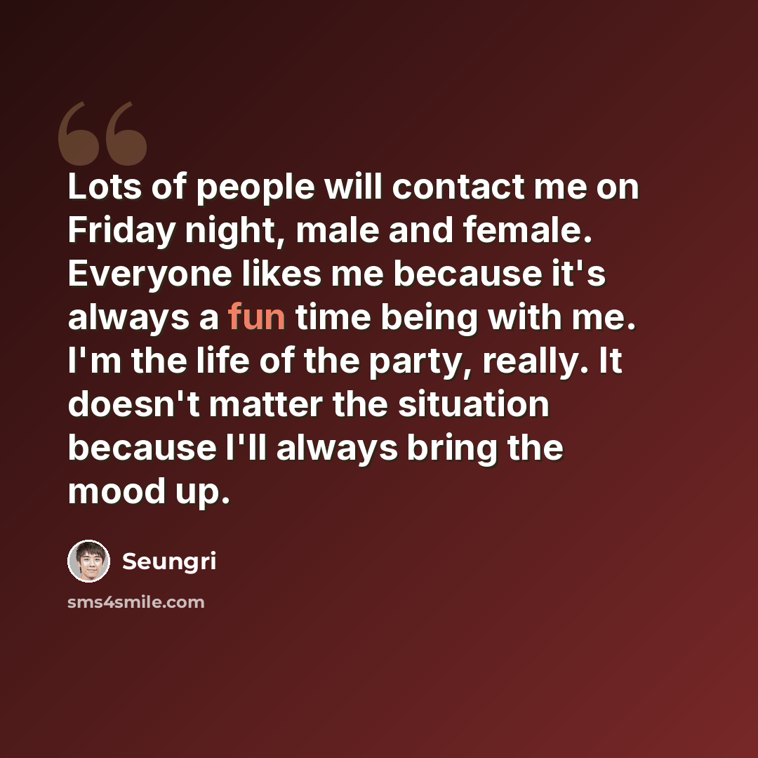 “Lots of people will contact me on Friday night, male and female. Everyone likes me because it's always a fun time being with me. I'm the life of the party, really. It doesn't matter the situation because I'll always bring the mood up.” quote by Seungri
