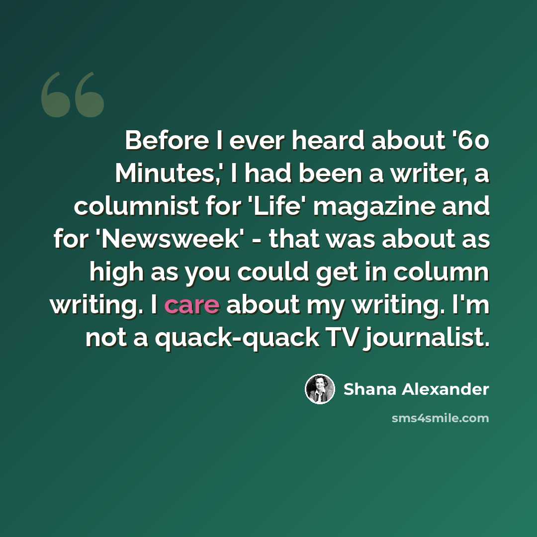 “Before I ever heard about '60 Minutes,' I had been a writer, a columnist for 'Life' magazine and for 'Newsweek' - that was about as high as you could get in column writing. I care about my writing. I'm not a quack-quack TV journalist.” quote by Shana Alexander