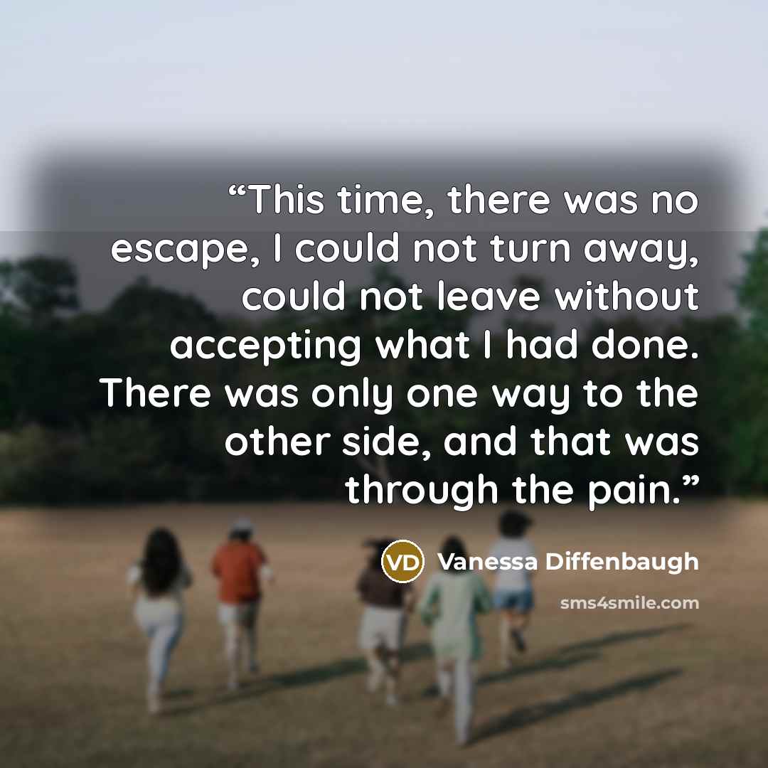 “This time, there was no escape, I could not turn away, could not leave without accepting what I had done. There was only one way to the other side, and that was through the pain.” quote by Vanessa Diffenbaugh
