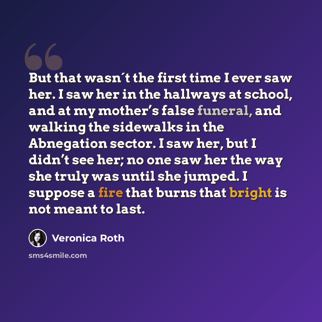 “But that wasn´t the first time I ever saw her. I saw her in the hallways at school, and at my mother’s false funeral, and walking the sidewalks in the Abnegation sector. I saw her, but I didn’t see her; no one saw her the way she truly was until she jumped. I suppose a fire that burns that bright…” quote by Veronica Roth