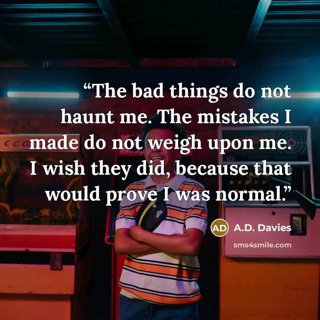 “The bad things do not haunt me. The mistakes I made do not weigh upon me. I wish they did, because that would prove I was normal.” quote by A.D. Davies