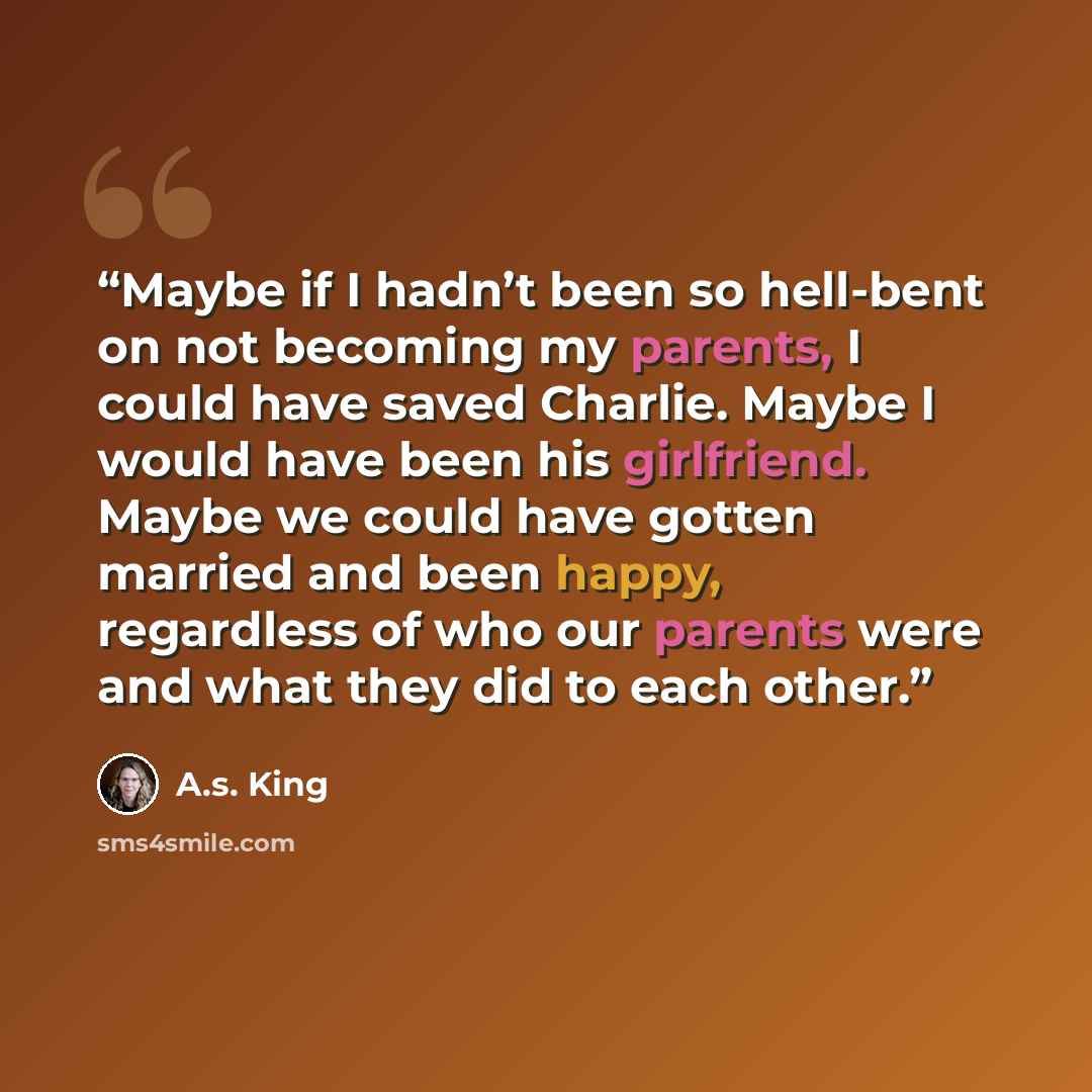 “Maybe if I hadn’t been so hell-bent on not becoming my parents, I could have saved Charlie. Maybe I would have been his girlfriend. Maybe we could have gotten married and been happy, regardless of who our parents were and what they did to each other.” quote by A.S. King