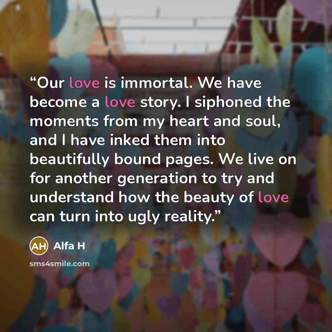 “Our love is immortal. We have become a love story. I siphoned the moments from my heart and soul, and I have inked them into beautifully bound pages. We live on for another generation to try and understand how the beauty of love can turn into ugly reality.” quote by Alfa H