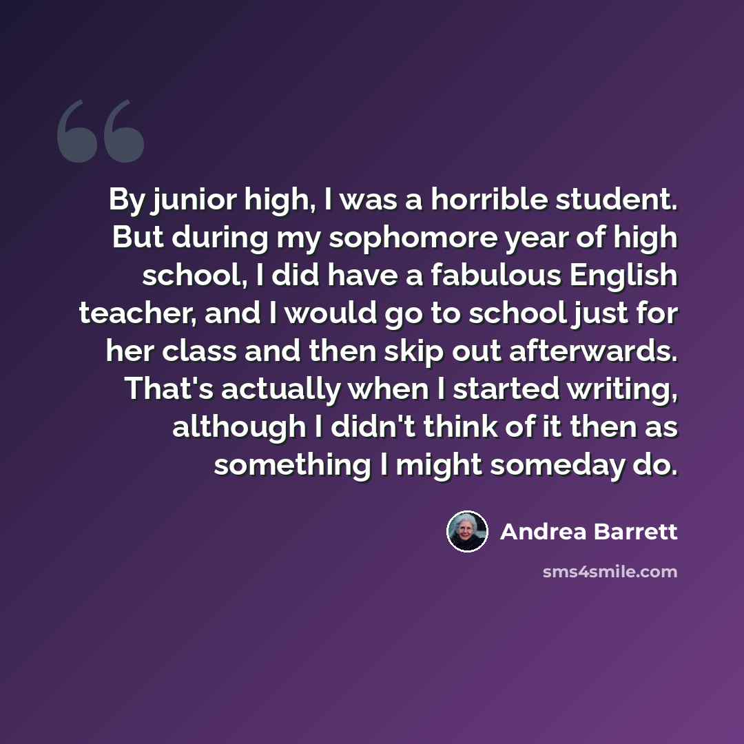 “By junior high, I was a horrible student. But during my sophomore year of high school, I did have a fabulous English teacher, and I would go to school just for her class and then skip out afterwards. That's actually when I started writing, although I didn't think of it then as something I might…” quote by Andrea Barrett