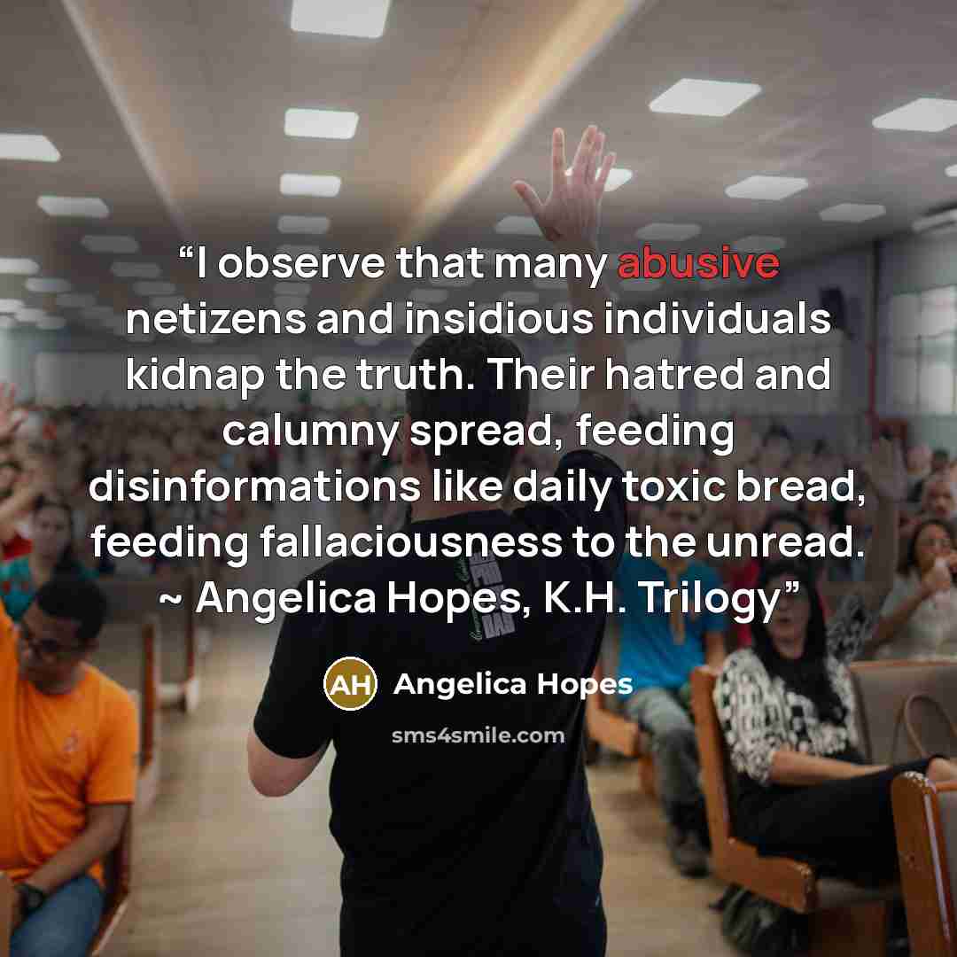 “I observe that many abusive netizens and insidious individuals kidnap the truth. Their hatred and calumny spread, feeding disinformations like daily toxic bread, feeding fallaciousness to the unread. ~ Angelica Hopes, K.H. Trilogy” quote by Angelica Hopes