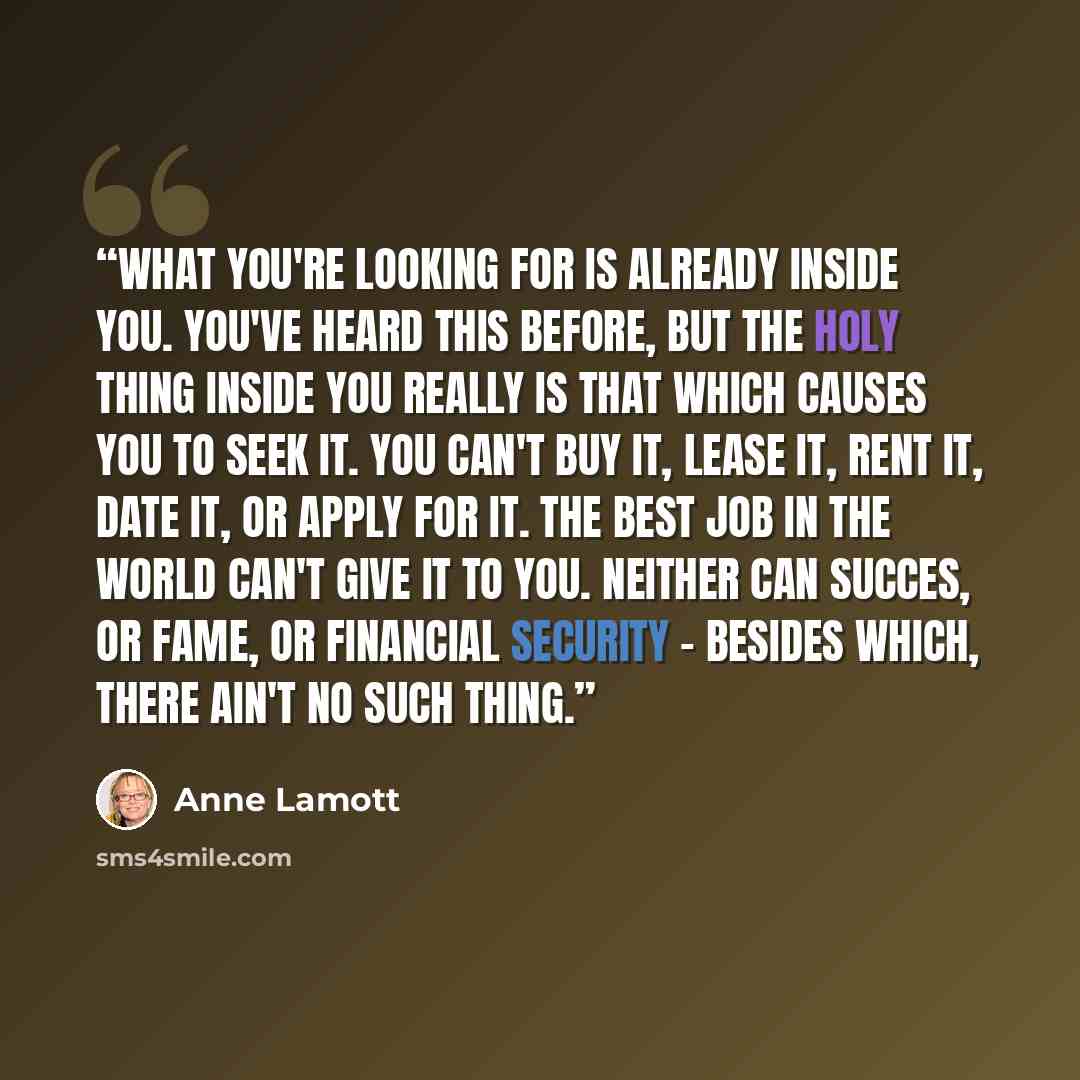 “What you're looking for is already inside you. You've heard this before, but the holy thing inside you really is that which causes you to seek it. You can't buy it, lease it, rent it, date it, or apply for it. The best job in the world can't give it to you. Neither can succes, or fame, or…” quote by Anne Lamott