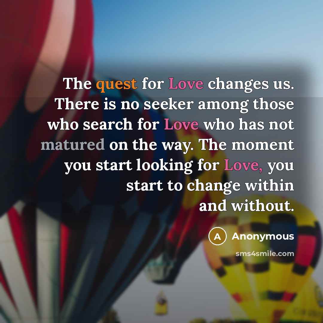 “The quest for Love changes us. There is no seeker among those who search for Love who has not matured on the way. The moment you start looking for Love, you start to change within and without.” quote by Anonymous
