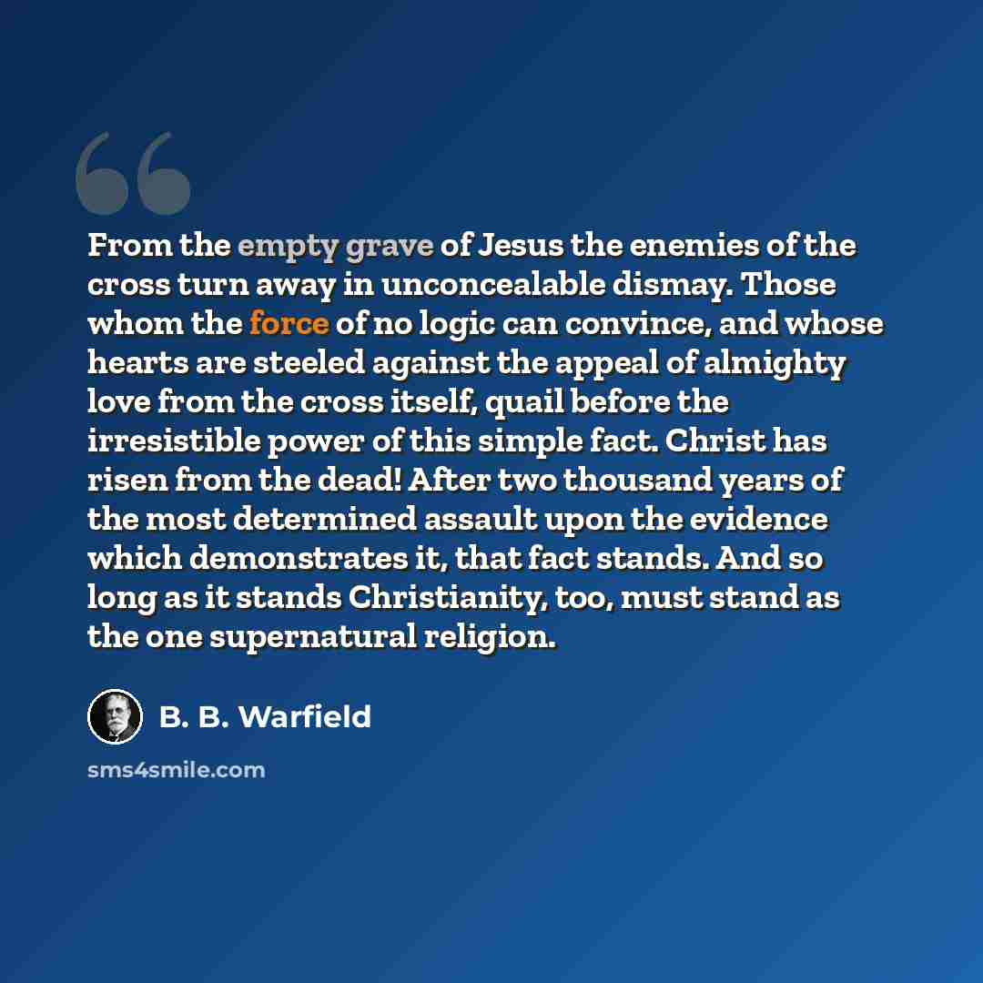 “From the empty grave of Jesus the enemies of the cross turn away in unconcealable dismay. Those whom the force of no logic can convince, and whose hearts are steeled against the appeal of almighty love from the cross itself, quail before the irresistible power of this simple fact. Christ has risen…” quote by B. B. Warfield