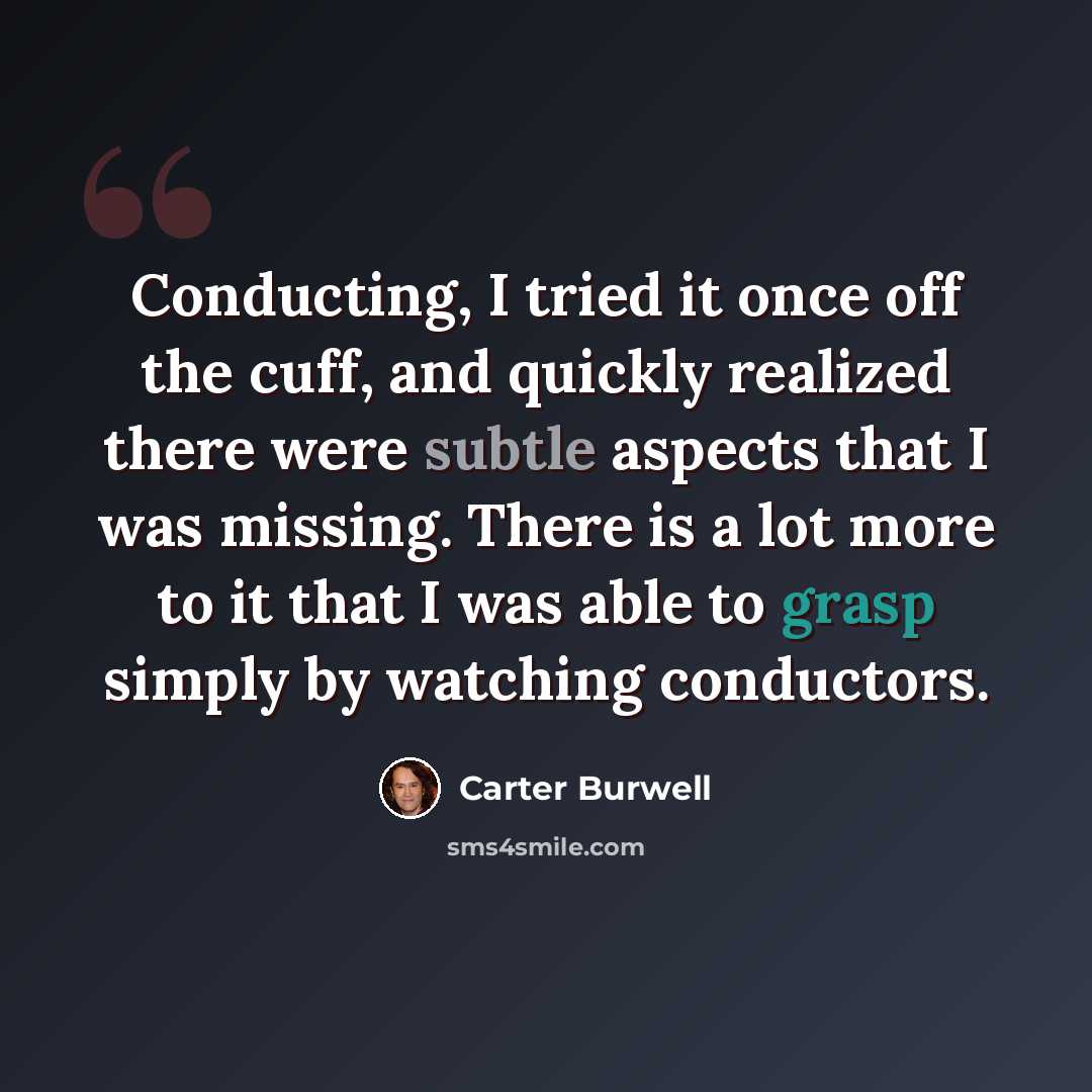“Conducting, I tried it once off the cuff, and quickly realized there were subtle aspects that I was missing. There is a lot more to it that I was able to grasp simply by watching conductors.” quote by Carter Burwell