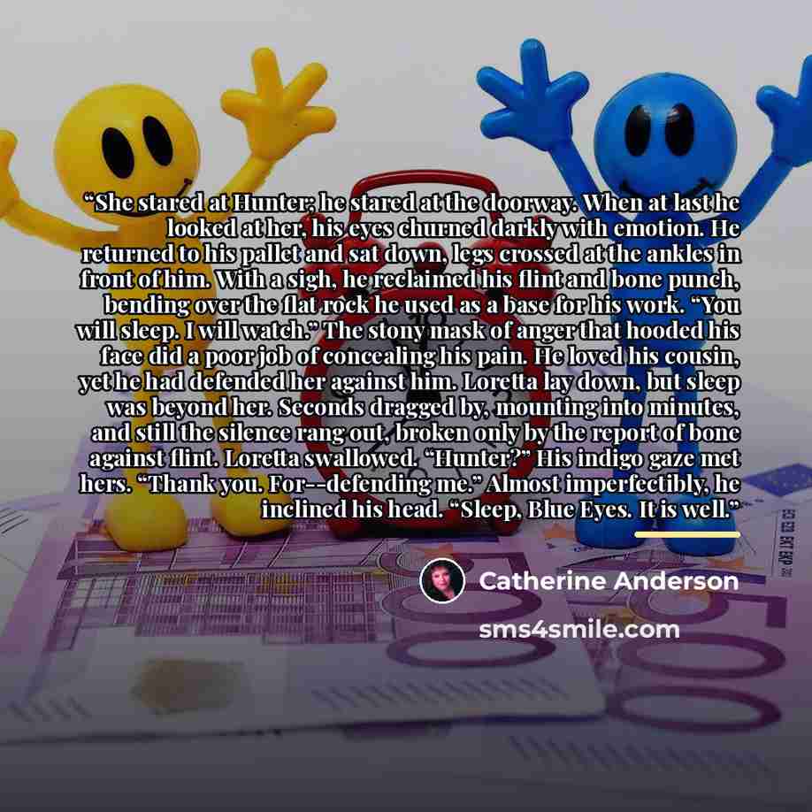 “She stared at Hunter; he stared at the doorway. When at last he looked at her, his eyes churned darkly with emotion. He returned to his pallet and sat down, legs crossed at the ankles in front of him. With a sigh, he reclaimed his flint and bone punch, bending over the flat rock he used as a base…” quote by Catherine Anderson