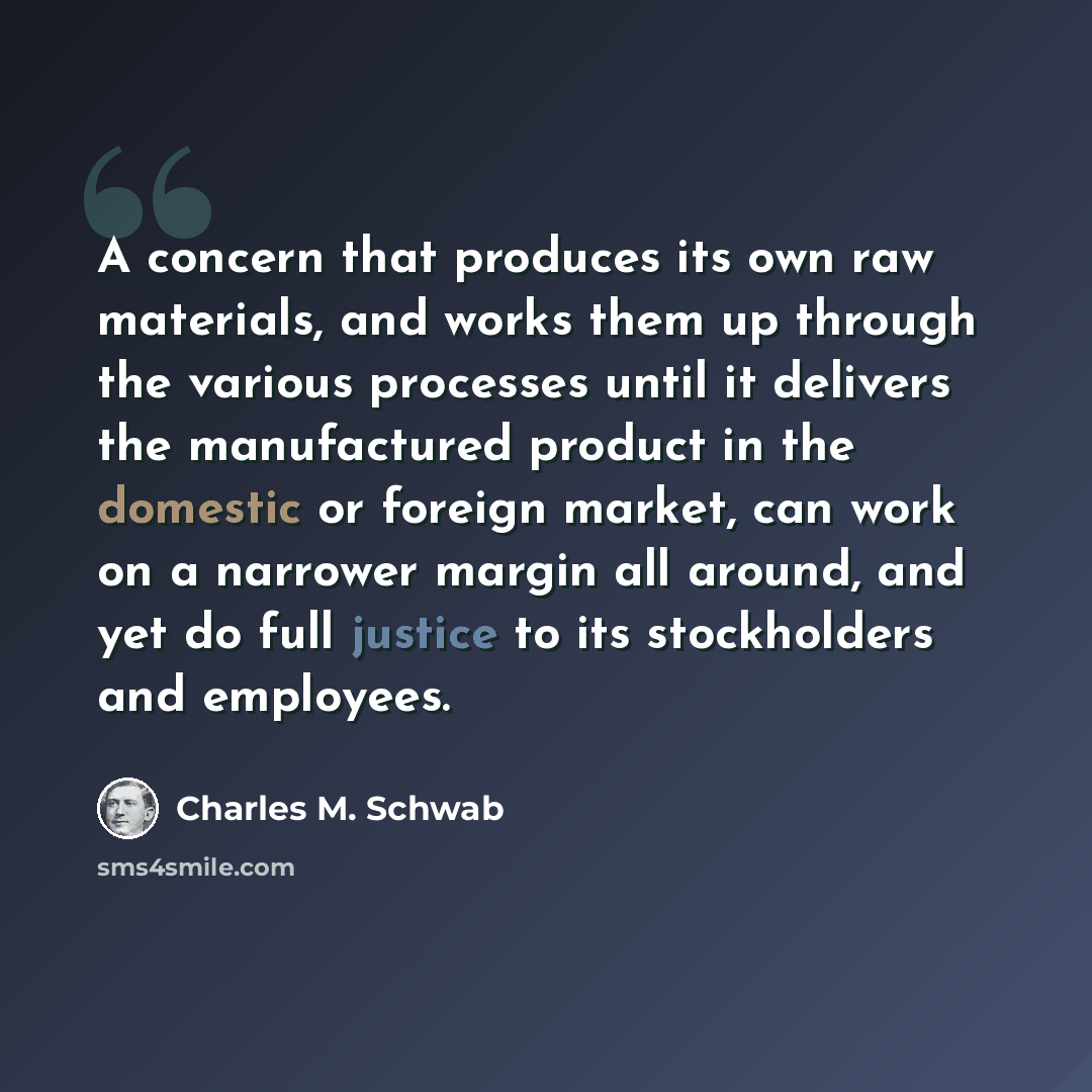 “A concern that produces its own raw materials, and works them up through the various processes until it delivers the manufactured product in the domestic or foreign market, can work on a narrower margin all around, and yet do full justice to its stockholders and employees.” quote by Charles M. Schwab