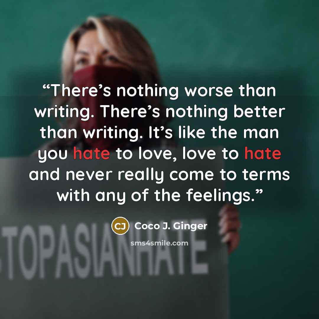 “There’s nothing worse than writing. There’s nothing better than writing. It’s like the man you hate to love, love to hate and never really come to terms with any of the feelings.” quote by Coco J. Ginger