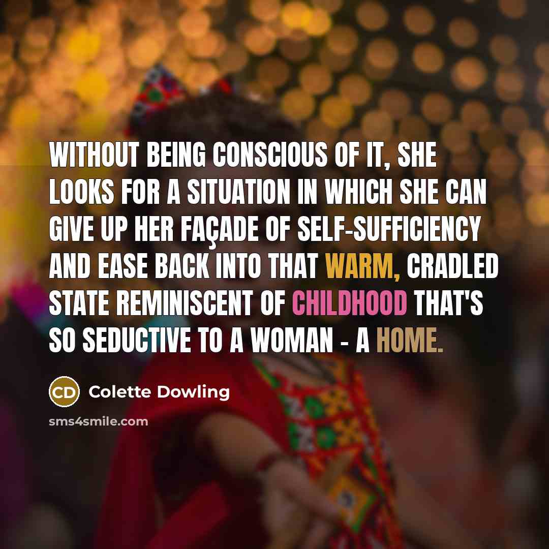 “Without being conscious of it, she looks for a situation in which she can give up her façade of self-sufficiency and ease back into that warm, cradled state reminiscent of childhood that's so seductive to a woman - a home.” quote by Colette Dowling