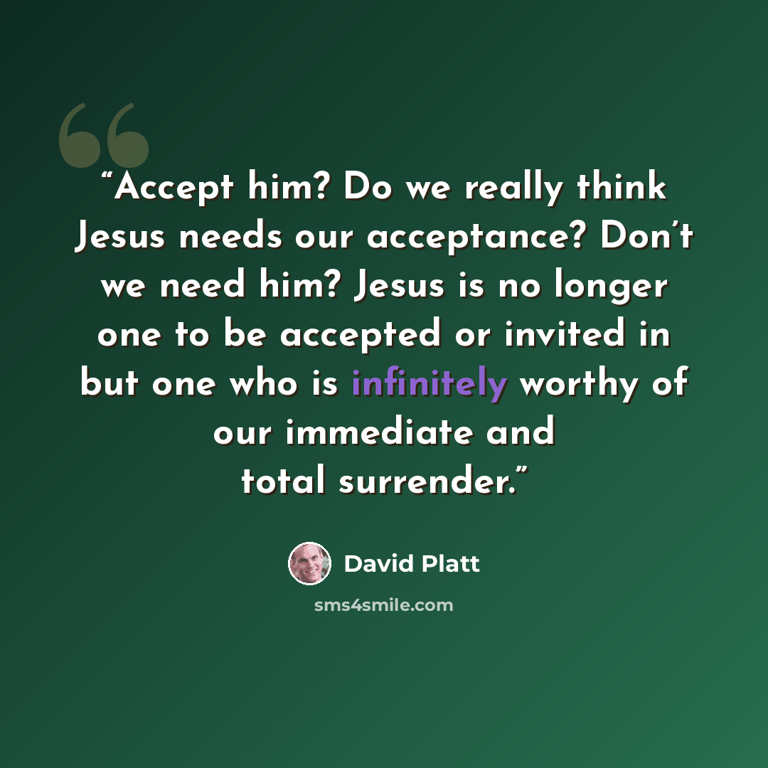 “Accept him? Do we really think Jesus needs our acceptance? Don’t we need him? Jesus is no longer one to be accepted or invited in but one who is infinitely worthy of our immediate and total surrender.” quote by David Platt