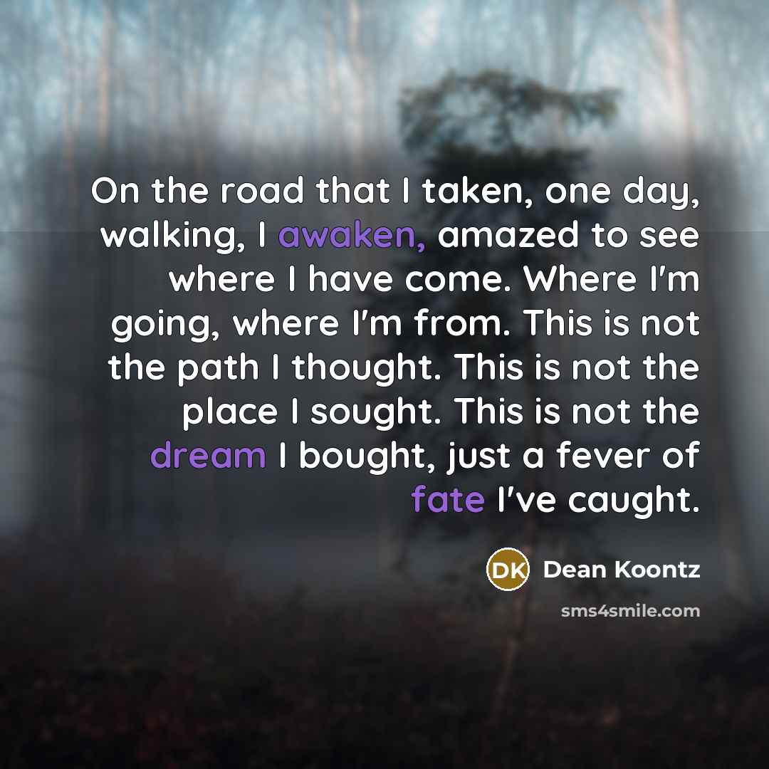 “On the road that I taken, one day, walking, I awaken, amazed to see where I have come. Where I'm going, where I'm from. This is not the path I thought. This is not the place I sought. This is not the dream I bought, just a fever of fate I've caught.” quote by Dean Koontz