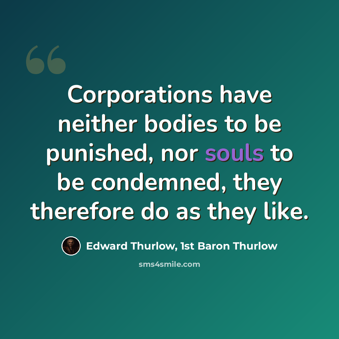 “Corporations have neither bodies to be punished, nor souls to be condemned, they therefore do as they like.” quote by Edward Thurlow, 1st Baron Thurlow