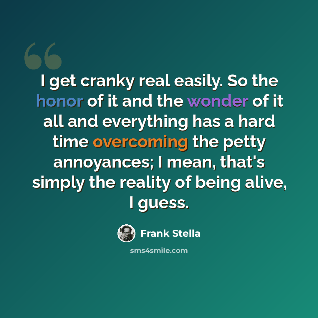 “I get cranky real easily. So the honor of it and the wonder of it all and everything has a hard time overcoming the petty annoyances; I mean, that's simply the reality of being alive, I guess.” quote by Frank Stella