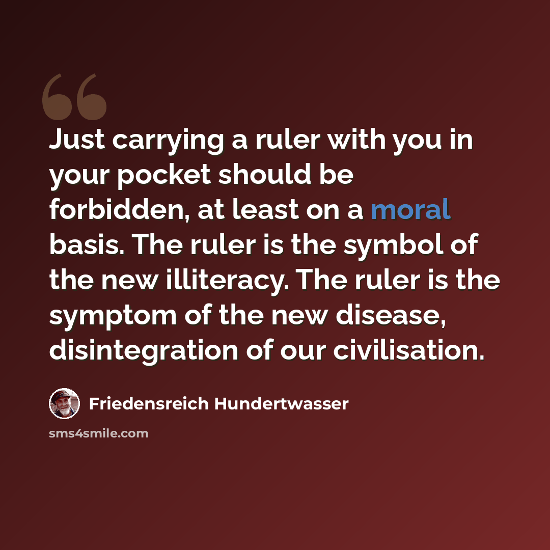 “Just carrying a ruler with you in your pocket should be forbidden, at least on a moral basis. The ruler is the symbol of the new illiteracy. The ruler is the symptom of the new disease, disintegration of our civilisation.” quote by Friedensreich Hundertwasser