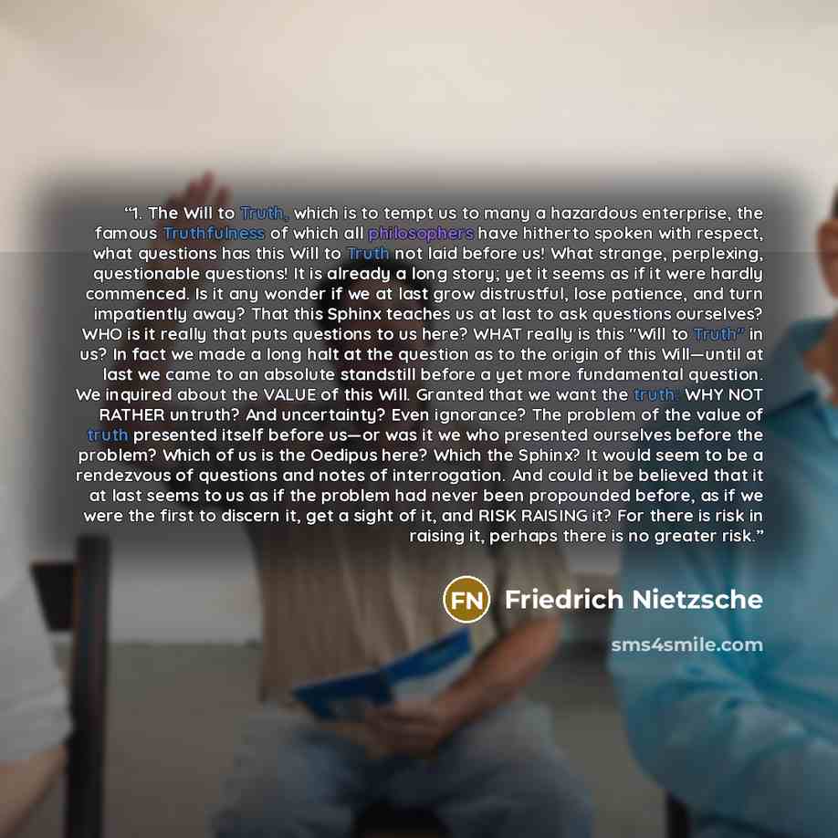 “1. The Will to Truth, which is to tempt us to many a hazardous enterprise, the famous Truthfulness of which all philosophers have hitherto spoken with respect, what questions has this Will to Truth not laid before us! What strange, perplexing, questionable questions! It is already a long story…” quote by Friedrich Nietzsche