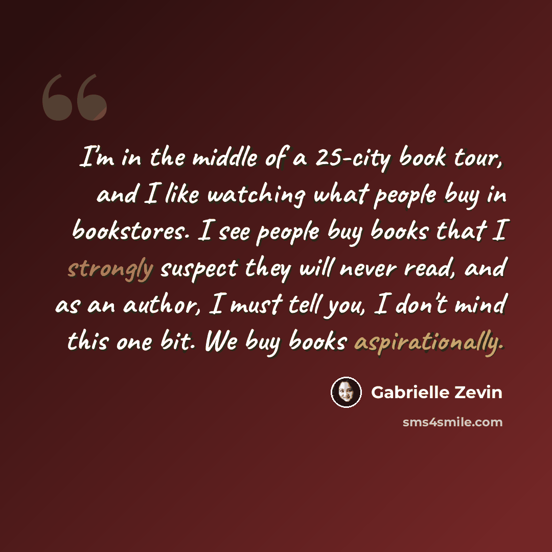 “I'm in the middle of a 25-city book tour, and I like watching what people buy in bookstores. I see people buy books that I strongly suspect they will never read, and as an author, I must tell you, I don't mind this one bit. We buy books aspirationally.” quote by Gabrielle Zevin