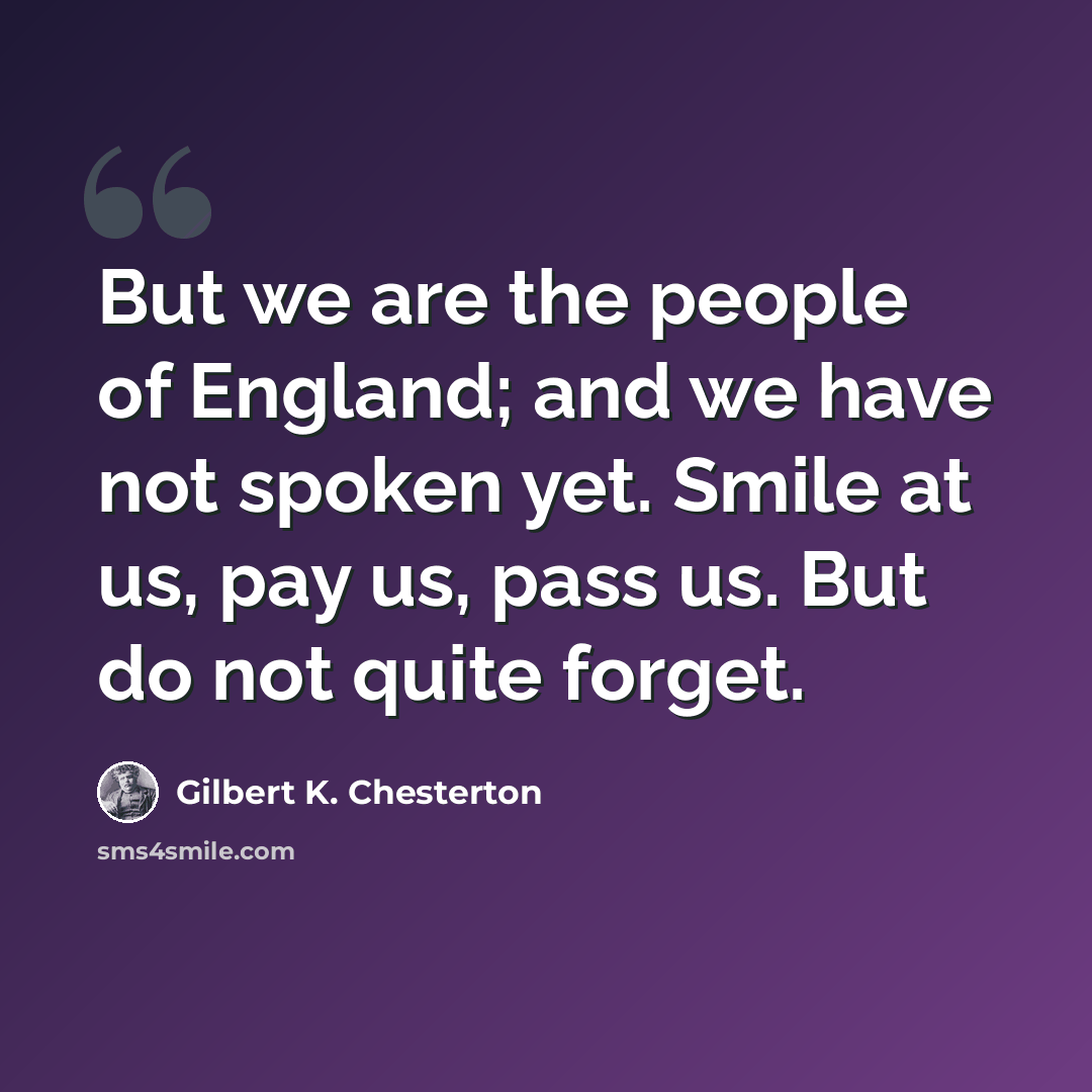 “But we are the people of England; and we have not spoken yet. Smile at us, pay us, pass us. But do not quite forget.” quote by Gilbert K. Chesterton