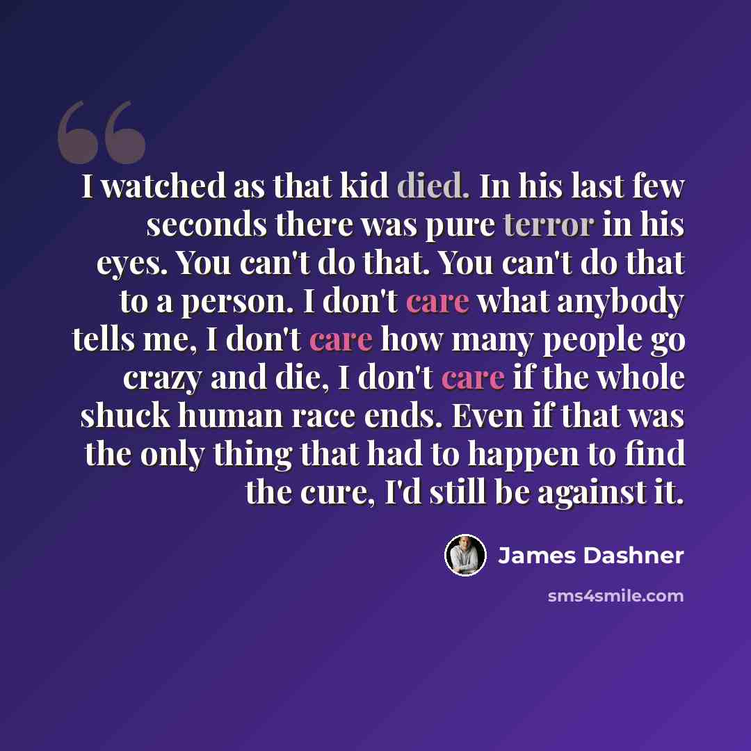 “I watched as that kid died. In his last few seconds there was pure terror in his eyes. You can't do that. You can't do that to a person. I don't care what anybody tells me, I don't care how many people go crazy and die, I don't care if the whole shuck human race ends. Even if that was the only…” quote by James Dashner