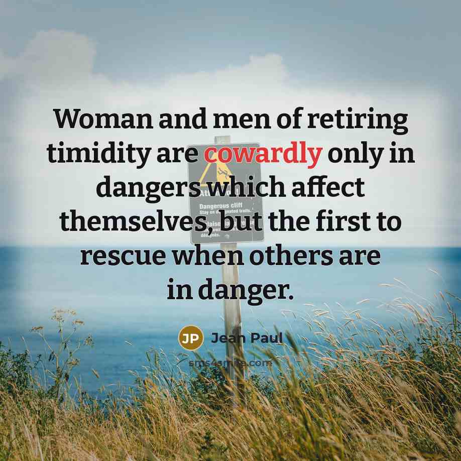 “Woman and men of retiring timidity are cowardly only in dangers which affect themselves, but the first to rescue when others are in danger.” quote by Jean Paul