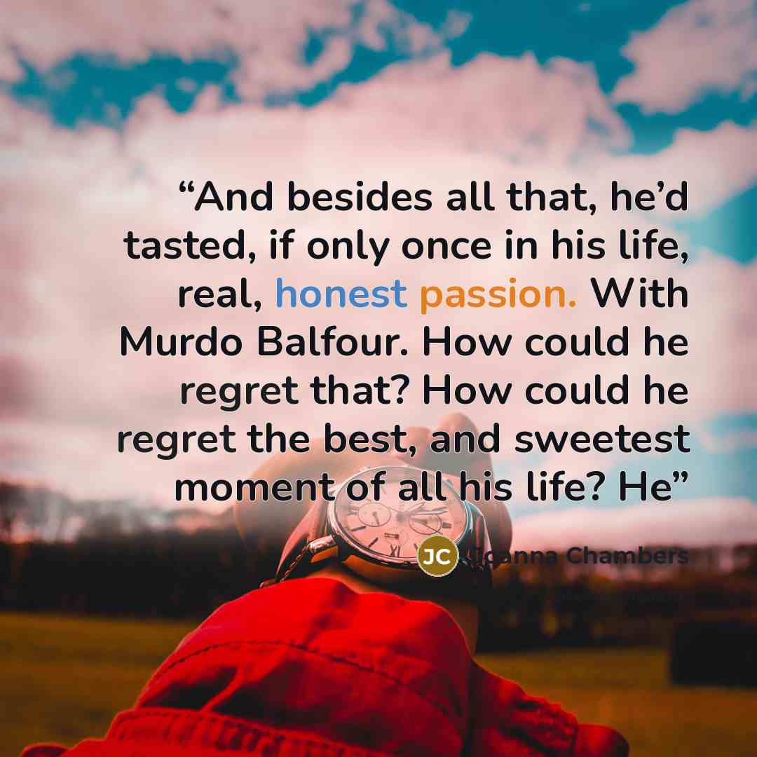 “And besides all that, he’d tasted, if only once in his life, real, honest passion. With Murdo Balfour. How could he regret that? How could he regret the best, and sweetest moment of all his life? He” quote by Joanna Chambers