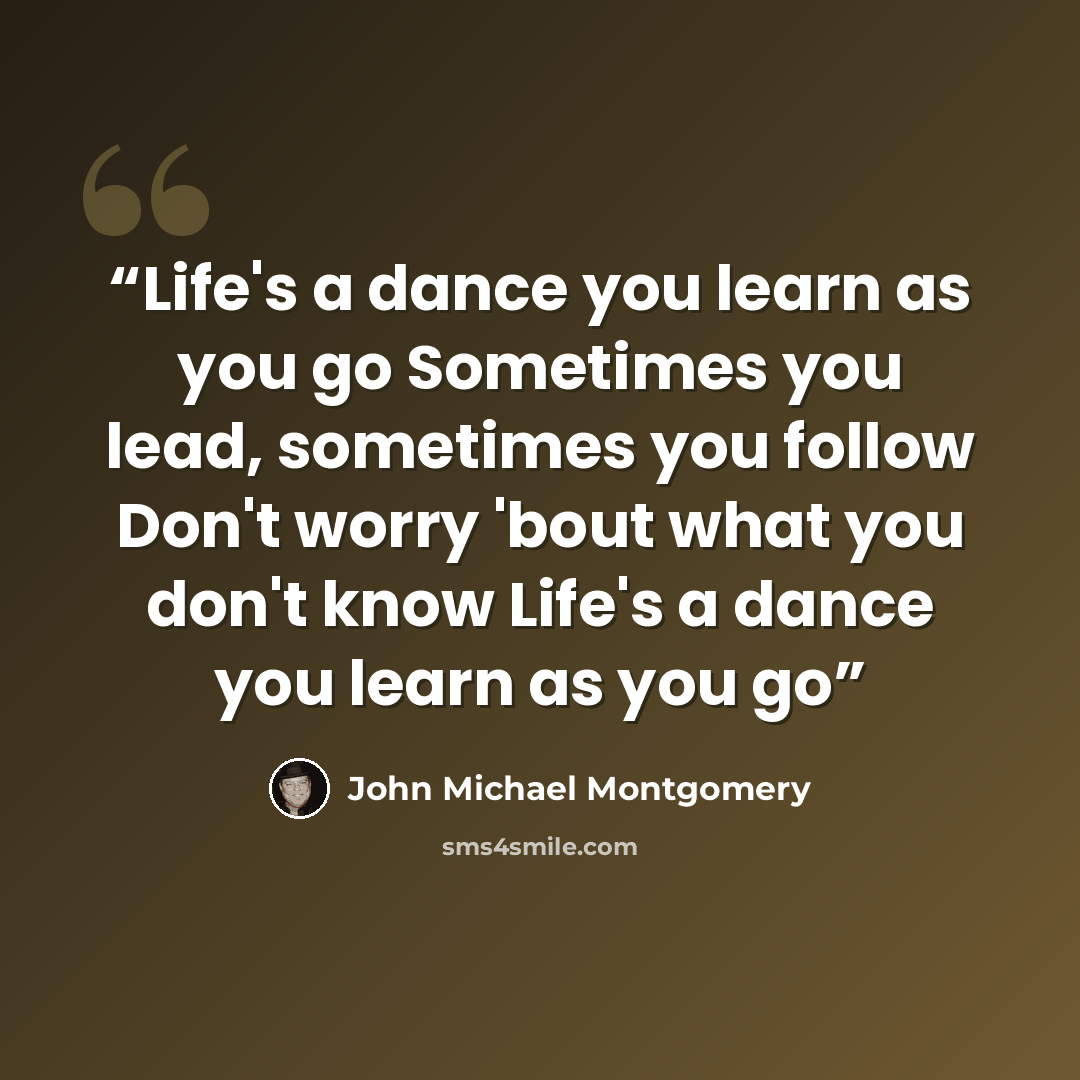“Life's a dance you learn as you go Sometimes you lead, sometimes you follow Don't worry 'bout what you don't know Life's a dance you learn as you go” quote by John Michael Montgomery