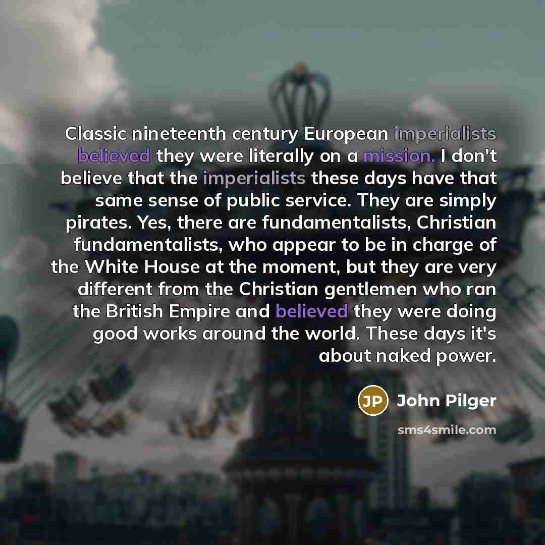 “Classic nineteenth century European imperialists believed they were literally on a mission. I don't believe that the imperialists these days have that same sense of public service. They are simply pirates. Yes, there are fundamentalists, Christian fundamentalists, who appear to be in charge of the…” quote by John Pilger