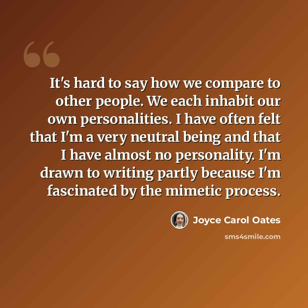 “It's hard to say how we compare to other people. We each inhabit our own personalities. I have often felt that I'm a very neutral being and that I have almost no personality. I'm drawn to writing partly because I'm fascinated by the mimetic process.” quote by Joyce Carol Oates
