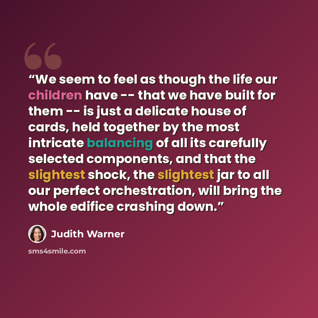 “We seem to feel as though the life our children have -- that we have built for them -- is just a delicate house of cards, held together by the most intricate balancing of all its carefully selected components, and that the slightest shock, the slightest jar to all our perfect orchestration, will…” quote by Judith Warner