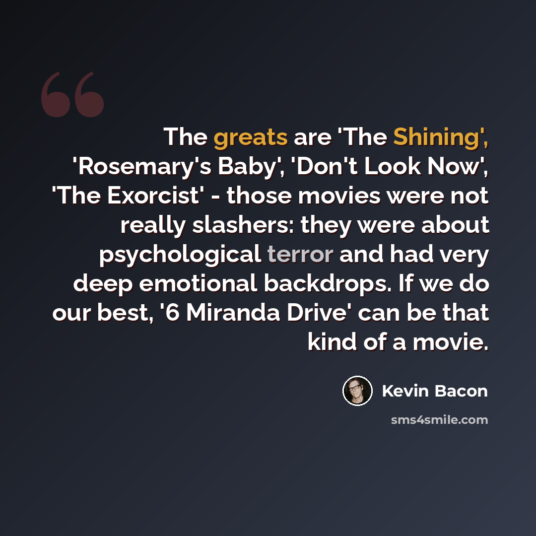“The greats are 'The Shining', 'Rosemary's Baby', 'Don't Look Now', 'The Exorcist' - those movies were not really slashers: they were about psychological terror and had very deep emotional backdrops. If we do our best, '6 Miranda Drive' can be that kind of a movie.” quote by Kevin Bacon