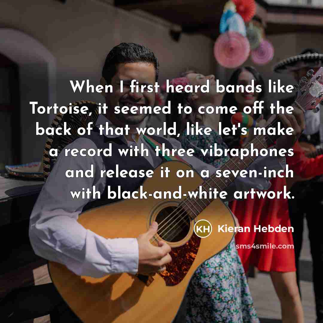 “When I first heard bands like Tortoise, it seemed to come off the back of that world, like let's make a record with three vibraphones and release it on a seven-inch with black-and-white artwork.” quote by Kieran Hebden